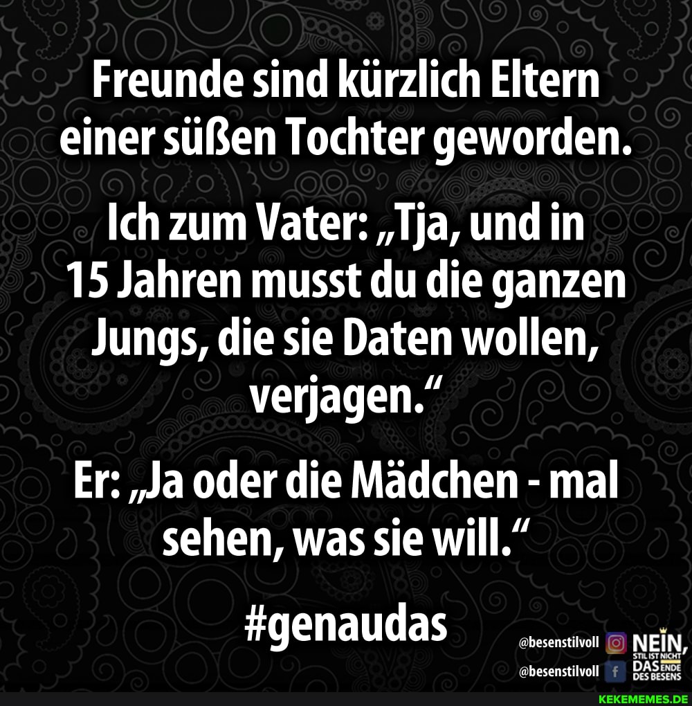 Freunde sind kürzlich Eltern einer süßen Tochter geworden.
Ich zum Vater: "ja, und in
15 Jahren musst du die ganzen
Jungs, die sie Daten wollen, verjagen."
Er: "Ja oder die Mädchen - mal sehen, was sie will."
#genaudas
öbesenstilvoll @besenstilvoll NEIN, wwbasenstilvoll