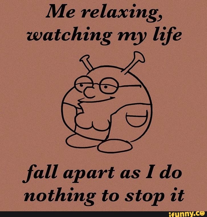 Me relaxing,
watching my life
fall apart as
Ido
nothing to stop it