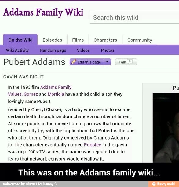 Addams Family Wiki
Search this wiki
Episodes Films
I Characters Community
Pubert Addams Edema) tai GAVIN WAS RIGHT
In the 1993 film Addams Family Pu
Values, Gomez and Morticia have a third child, a son they
lovingly name Pubert
(voiced by Cheryl Chase), is a baby who seems to escape
certain death through random chance a number of times.
At some points in the movie
flaming arrows
that originate
off-screen fly by, with the implication that Pubert is the one
who shot them. Originally conceived by Charles Addams
for the character eventually named Pugsley in the gavin
was
right '60s TV series, the name was
rejected due to
fears that network censors would disallow it
This was on the Addams family wii