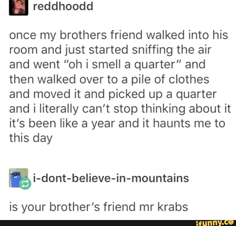once my brothers friend walked into his
room and just started sniffing the air
and went ”oh i smell a quarter” and
then walked over to a pile of clothes
and moved it and picked up a quarter
and i literally can’t stop thinking about it
it’s been like a year and it haunts me to
this day
Iª i-dont-believe-in-mountains
is your brother’s friend mr krabs