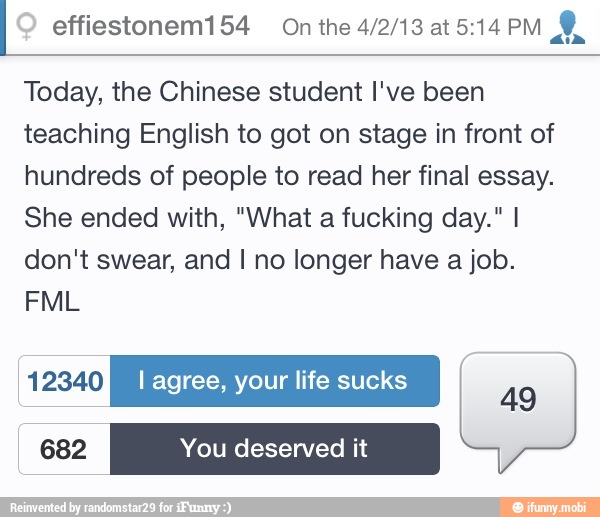 effiestonem154 On the 4/2/13 at 5:14 PM
dia
Today, the Chinese student I've been
teaching English to got on stage in front of
hundreds of people to read her final essay.
She ended with, "What a fucking day." I
don't swear, and I no longer have a job.
12340 I agree, your life sucks cae
