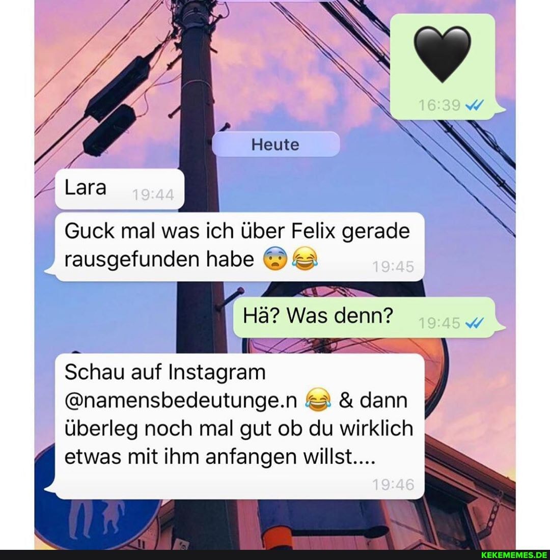 Guck mal was ich über Felix gerade rausgefunden habe
Hä? Was denn?
Schau auf Instagram
@namensbedeutunge.n & dann überleg noch mal gut ob du wirklich etwas mit ihm anfangen willst....