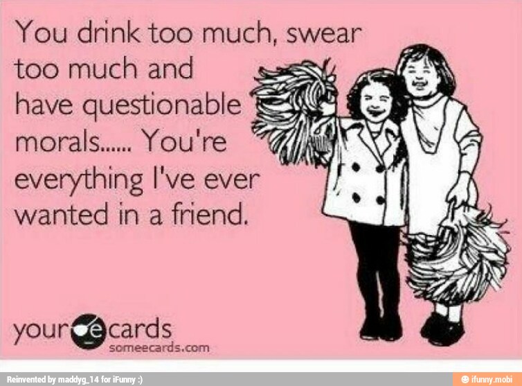 You drink too much, swear
too much and Si
have questionable Ay
morals... You're
everything I've ever
wanted in a friend.