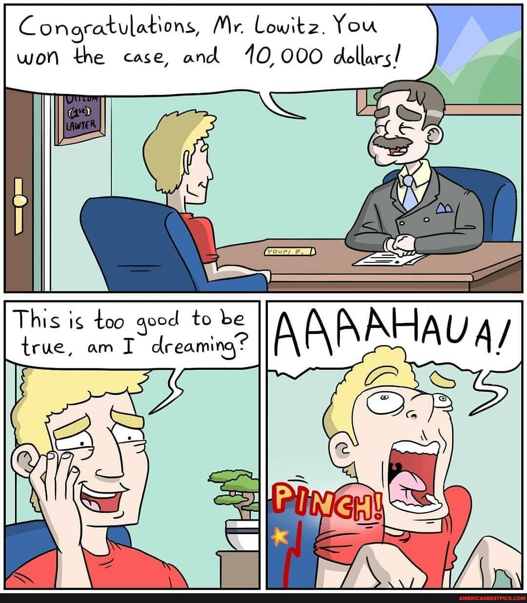 Conoratulations, Mr. Lowitz. You won the case, and 10 000 dollars!
This is too good to be true, am dreaming?