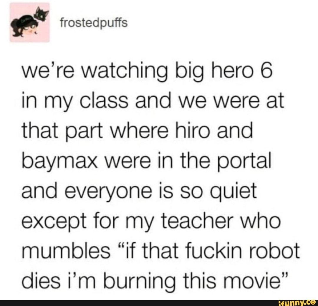 frostedpuffs
we're watching big hero 6
in my class and we were at that part where hiro and baymax were in the portal and everyone is so quiet except for my teacher who mumbles "if that fuckin robot dies i'm burning this movie"