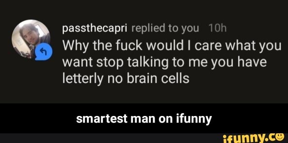 passthecapri replied to you
Why the fuck would I care what you want stop talking to me you have letterly no brain cells
smartest man on ifunny - smartest man on ifunny