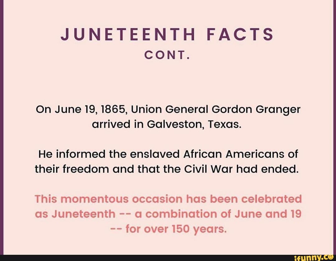 JUNETEENTH FACTS
CONT.
On June 19, 1865, Union General Gordon Granger arrived in Galveston, Texas.
He informed the enslaved African Americans of their freedom and that the Civil War had ended.
This momentous occasion has been celebrated as Juneteenth a combination of June and 19 for over 150 years.