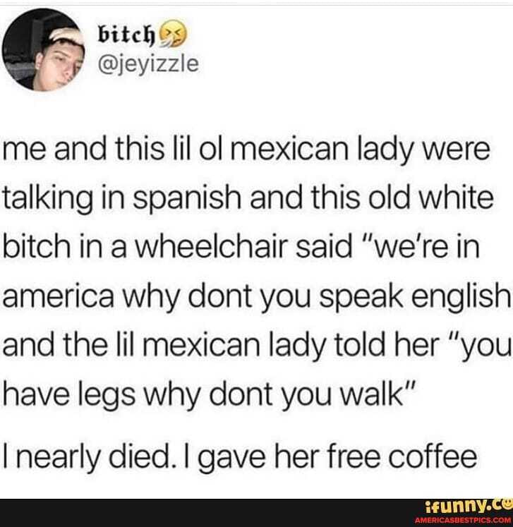 mm, bitch
@jeyizzle
me and this lil ol mexican lady were talking in spanish and this old white bitch in a wheelchair said "we're in america why cont you speak english and the lil mexican lady told her "you have legs why cont you walk"
I nearly died. I gave her free coffee