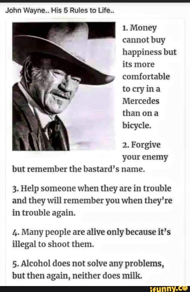 John Wayne.. His Rules to Life..
1. Money cannot buy happiness but its more comfortable to ina
Mercedes than ona bicycle.
2. Forgive your enemy but remember the bastard's name.
3. Help someone when they are in trouble and they will remember you when they're in trouble again.
4. Many people are alive only because it's illegal to shoot them.
5. Alcohol does not solve any problems, but then again, neither does milk.