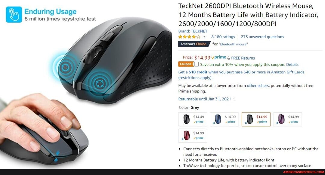 Enduring Usage
8 million times keystroke test
TeckNet 2600DPI Bluetooth Wireless Mouse,
12 Months Battery Life with Battery Indicator,
Brand: TECKNET
8,180 ratings I 275 answered questions
Amazon'
for "bluetooth mouse"
Price: $14.99 vprime FREE Returns
Save an extra 10% when you apply this coupon. Details
Get a $10 credit when you purchase $40 or more in Amazon Gift Cards
(restrictions apply)
May be available at a lower price from other sellers, potentially without free
Prime shipping.
Returnable until Jan 31, 2021
Color: Grey
$14.49 $14.99 $14.99 prime gl prime prime
$14.99
$14.99 vprime
Connects directly to enabled notebooks laptop or PC without the
need for a receiver.
12 .Months Battery Life, with battery indicator light
$14.99