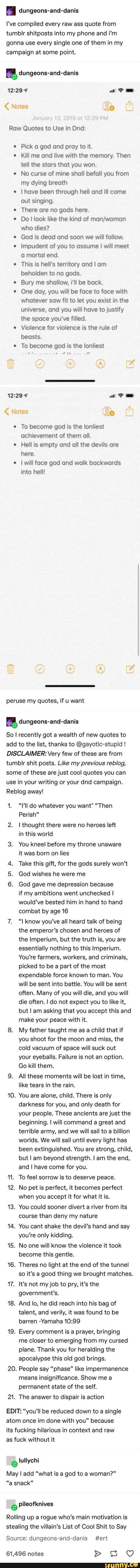 dungeons-and-danis
I've compiled every raw ass quote from
tumblr shitposts into my phone and ¡i'm
gonna use every single one of them in my
campaign at some point.
cy dungeons-and-danis
Raw Quotes to Use In Dnd:
Pick a god and pray to it.
© Kill me and live with the memory. Then
tell the stars that you won. No curse of mine shall befall you from
my dying breath
I have been through hell and Ill come
out singing.
e There are no gods here.
Do! look like the kind of man/woman
who dies?
God is dead and soon we will follow. Impudent of you to assume I will meet
a mortal end.
e
This is hell's territory and I am
beholden to no gods.