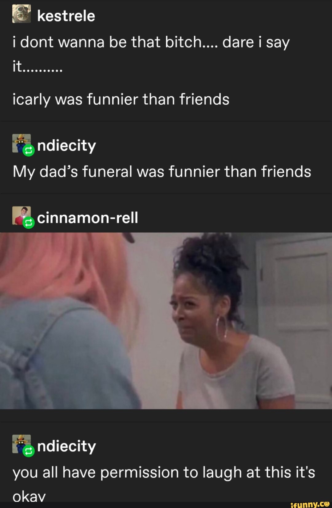 i dont wanna be that bitch.... dare i say
icarly was funnier than friends
My dad's funeral was funnier than friends
you all have permission to laugh at this it's
okav