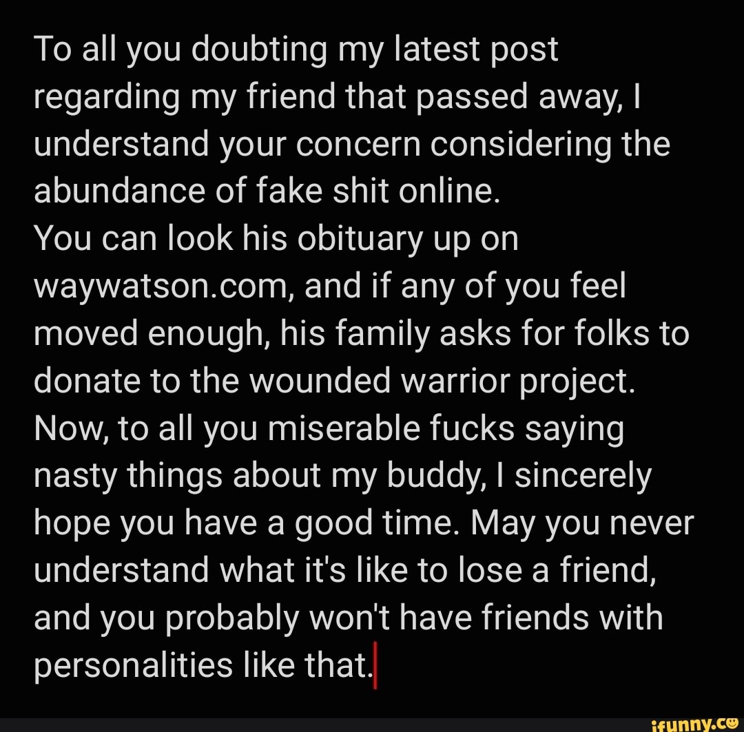 To all you doubting my latest post regarding my friend that passed away, I understand your concern considering the abundance of fake shit online.
You can look his obituary up on waywatson.com, and if any of you feel moved enough, his family asks for folks to donate to the wounded warrior project.
Now, to all you miserable fucks saying nasty things about my buddy, I sincerely hope you have a good time. May you never understand what it's like to lose a friend, and you probably won't have friends with personalities like that.