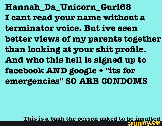 Hannah_Da_Unicorn_Gur168
I cant read your name Without a
terminator voice. But ive seen
better views of my parents together
than looking at your shit profile.
And who this hell is signed up to
facebook AND google + "its for
emergencies" SO ARE CONDOMS
This is a bash the nerson asked to be insulted