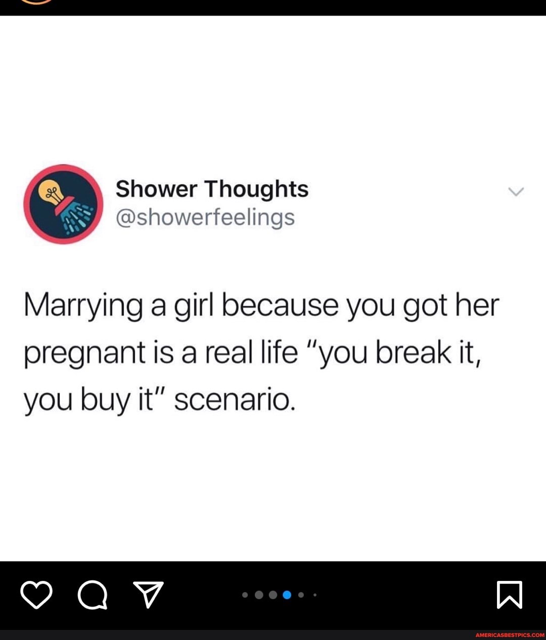 Shower Thoughts
@showerfeelings
Marrying a girl because you got her
pregnant is a real life "you break it, you buy it" scenario.