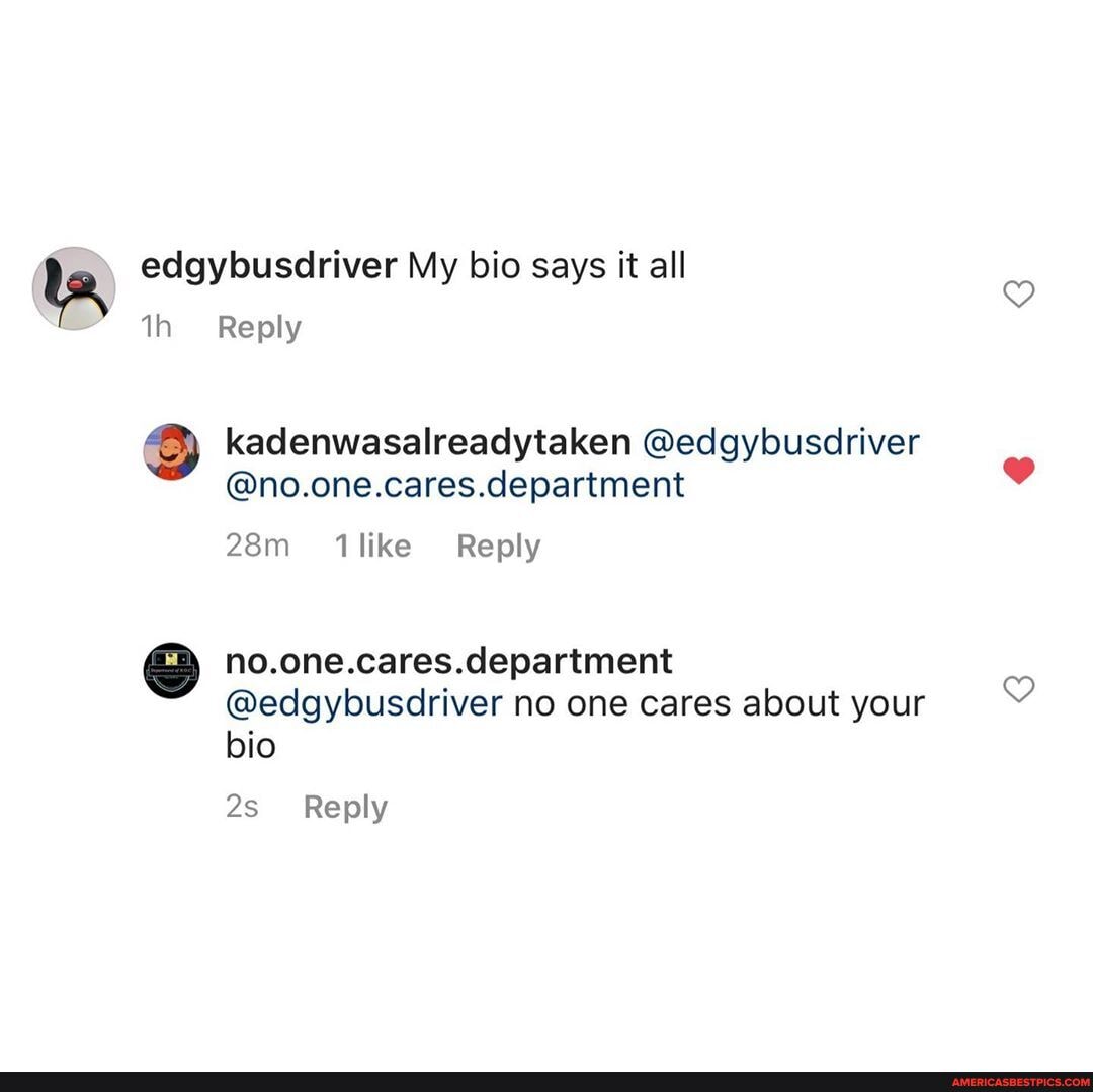 te, edgybusdriver th Reply My bio says it all
Reply kadenwasalreadytaken @edgybusdriver
@no.one.cares.department
like Reply
department
@edgybusdriver no one cares about your bio
Reply