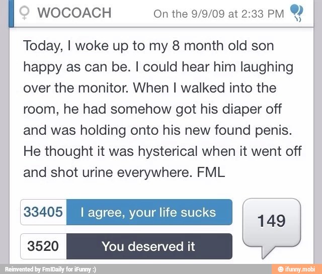 WOCOACH On the 9/9/09 at 2:33 PM
Y
Today, I woke up to my 8 month old son
happy as can be. I could hear him laughing
over the monitor. When I walked into the
room, he had somehow got his diaper off
and was holding onto his new found penis.
He thought it was hysterical when it went off
and shot urine everywhere. FML