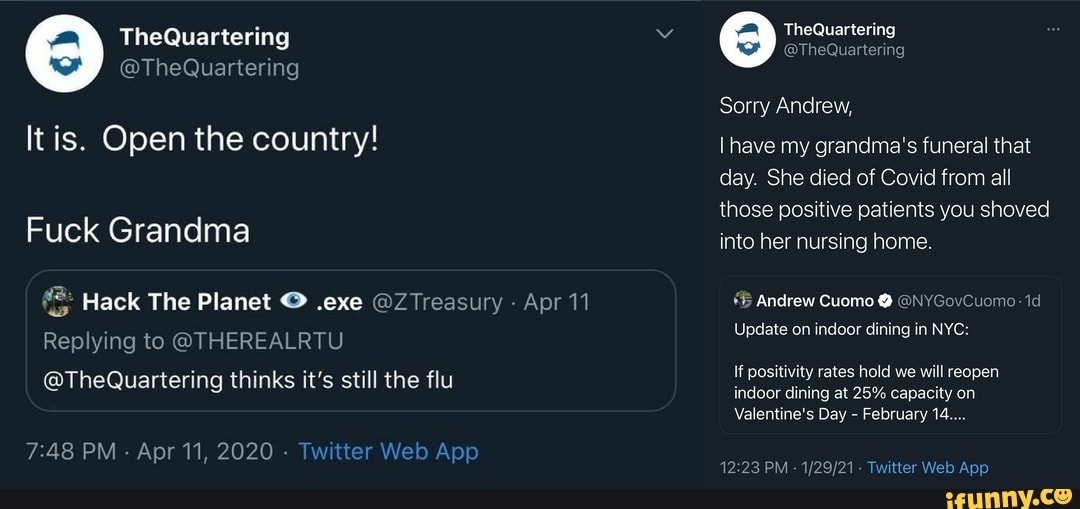 TheQuartering
@TheQuartering
It is. Open the country!
Fuck Grandma
Hack The Planet .exe Treasury Apr 11
Replying to @THEREALRTU
@TheQuartering thinks it's still the flu
PM - Apr 11, 2020 - Twitter Web App
The
Sorry Andrew,
have my grandma's funeral that day. She died of Covid from all those positive patients you shoved into her nursing home.
Andrew Cuomo @ @NYGovCuomo- id
Update on indoor dining in NYC:
If positivity rates hold we will reopen
indoor dining at 25% capacity on
Valentine's Day - February 14....
12 Te. tter