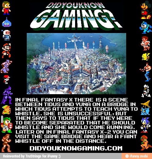 Be
IN FINAL FANTASY X THERE IS A SCENE
BETWEEN TIDUS AND YUNA ON A BRIDGE IN
WHICH TIDUS ATTEMPTS TO TEACH YUNA TO
WHISTLE. SHE IS UNSUCCESSFUL; BUT
THEN SAYS TO TIDUS THAT IF THEY WERE
TO BECOME SEPARATED THAT HE SHOULD
WHISTLE AND SHE WOULD COME RUNNING.
LATER ON IN FINAL FANTASY X-2 VOU CAN
VISIT THE SAME BRIDGE AND HEAR A FAINT
WHISTLE OFF IN THE DISTANCE.
DIDYOUKNOHGAMING.COM
á
