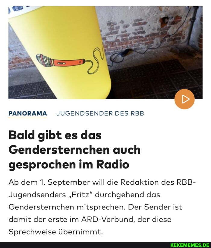 PANORAMA JUGENDSENDER DES RBB
Bald gibt es das
Gendersternchen auch gesprochen im Radio
Ab dem 1. September will die Redaktion des RBB-
Jugendsenders "Fritz" durchgehend das
Gendersternchen mitsprechen. Der Sender ist
damit der erste im ARD-Verbund, der diese
Sprechweise übernimmt.