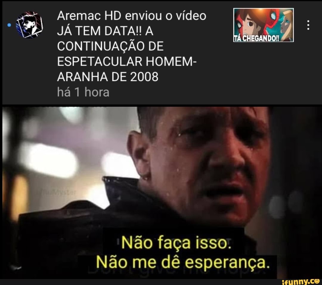 Aremac HD enviou o vídeo
JÁ TEM DATA! A CONTINUAÇÃO DE ESPETACULAR HOMEM-
ARANHA DE 2008
CHEGANDO!
há 1 hora
Não faça isso.
Não me dê esperança.