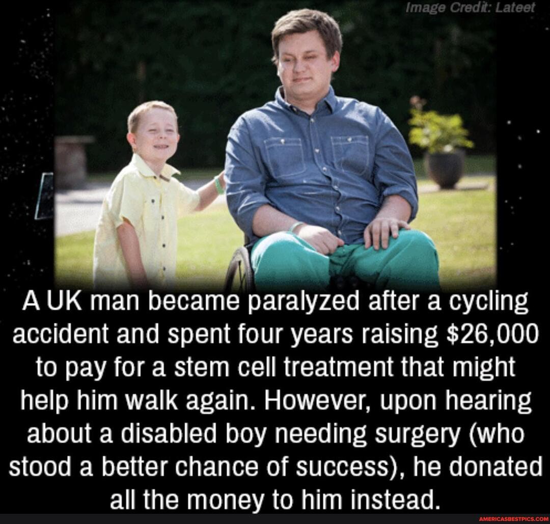 A UK man became paralyzed after a cycling accident and spent four years raising $26,000 to pay for a stem cell treatment that might help him walk again. However, upon hearing about a disabled boy needing surgery (who
stood a better chance of success), he donated all tha moonavv tn him inctaad
