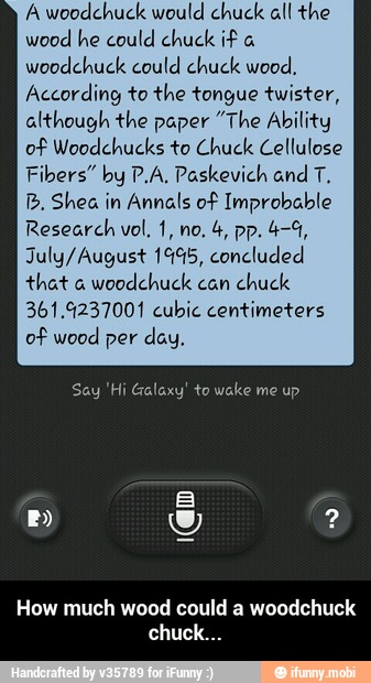 A woodchuck would chuck all the
wood he could chuck if a
woodchuck could chuck wood,
According to the tongue twister,
although the paper "The Ability
of Woodchucks to Chuck Cellulose
Fibers" by P.A, Paskevich and T.
B. Shea in Annals of Improbable
July/August 19%5, concluded
that a
woodchuck can
chuck
361.9237001 cubic centimeters
of wood per day.
How much wood could a woodchuck - How much wood could a woodchuck chuck...