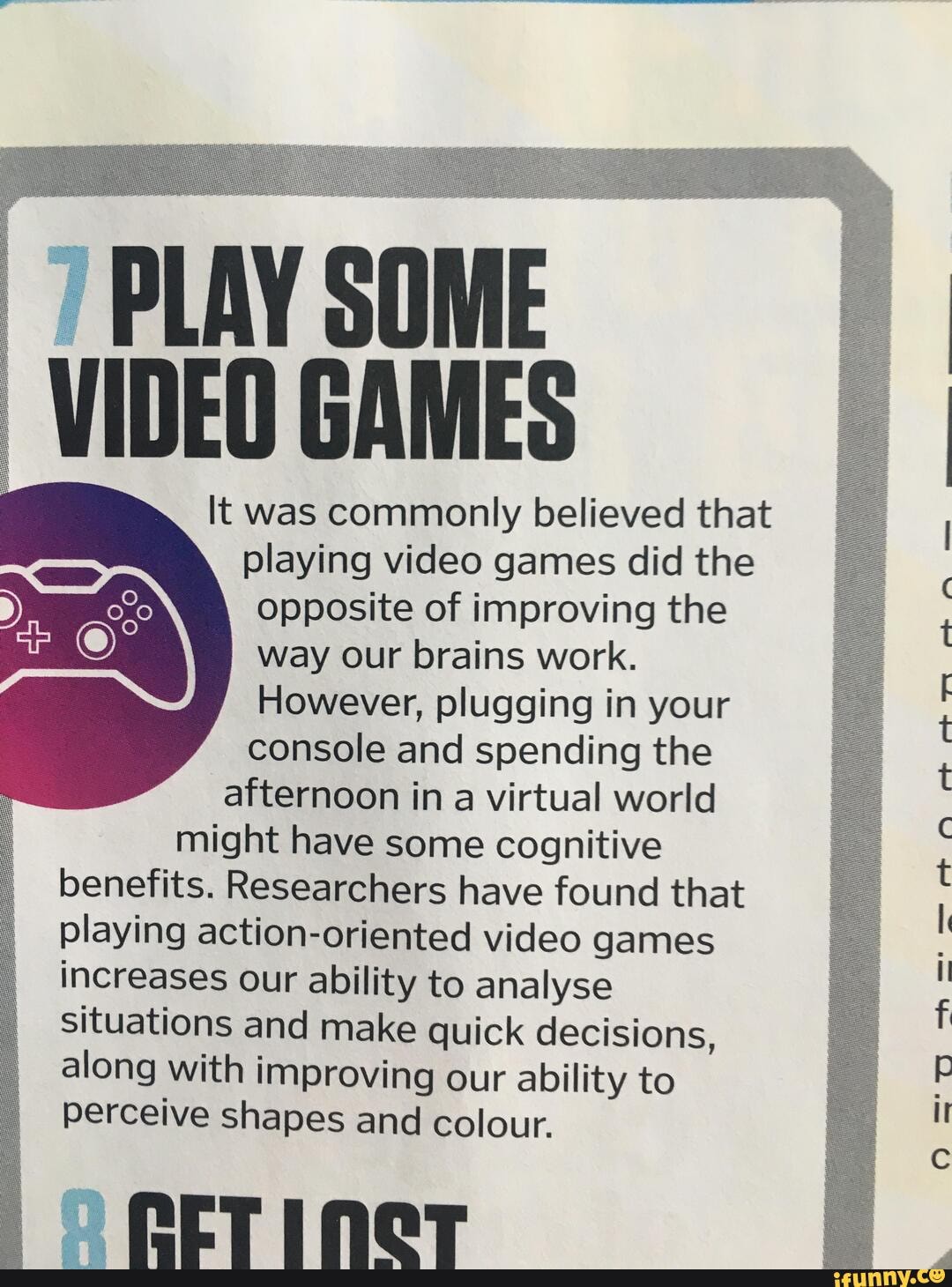 opposite of improving the way our brains work.
However, plugging in your console and spending the afternoon in a virtual world might have some cognitive
benefits. Researchers have found that playing action-oriented video games increases our ability to analyse situations and make quick decisions, along with improving our ability to perceive shapes and colour.
lt was commonly believed that playing video games did the
AN
