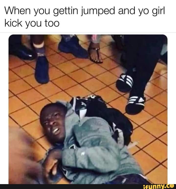 When you gettin jumped and yo girl
kick you too