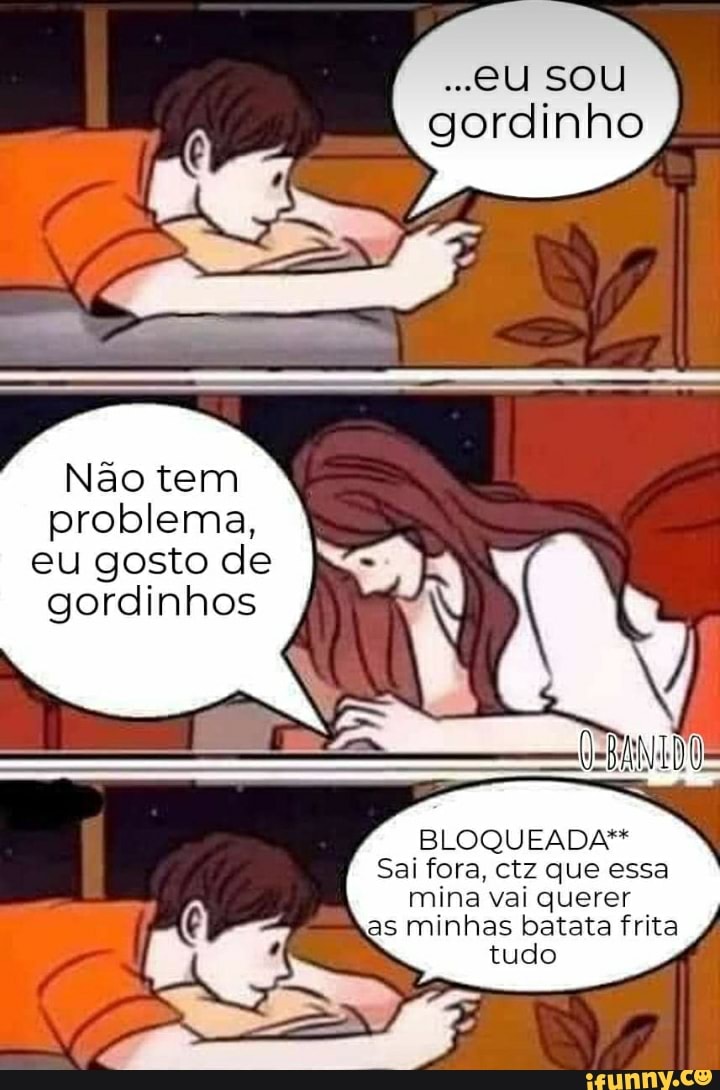 ..eU SOU gordinho
Não tem problema, eu gosto de gordinhos
BLOQUEADA"*
Sai fora, ctz que essa mina vai querer as minhas batata frita tudo