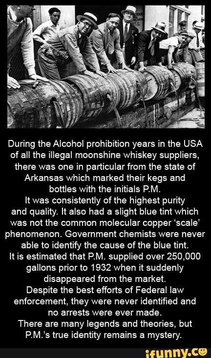 During the Alcohol prohibition years in the USA of all the illegal moonshine whiskey suppliers, there was one in particular from the state of
Arkansas which marked their kegs and bottles with the initials P.M.
It was consistently of the highest purity and quality. It also had a slight blue tint which was not the common molecular copper 'scale' phenomenon. Government chemists were never able to identify the cause of the blue tint.
It is estimated that P.M. supplied over 250,000 gallons prior to 1932 when it suddenly disappeared from the market.
Despite the best efforts of Federal law enforcement, they were never identified and no arrests were ever made.
There are many legends and theories, but
P.M.'s true identity remains a mystery.