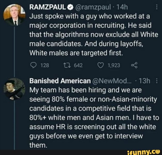 RAMZPAUL @ramzpaul
Just spoke with guy who worked at a major corporation in recruiting. He said that the algorithms now exclude all White male candidates. And during layoffs,
White males are targeted first.
128 642 1923
Banished American @NewMed... :
My team has been hiring and we are seeing 80% female or non-Asian-minority candidates in a competitive field that is
80%+ white men and Asian men. I have to assume HR is screening out all the white guys before we even get to interview them.