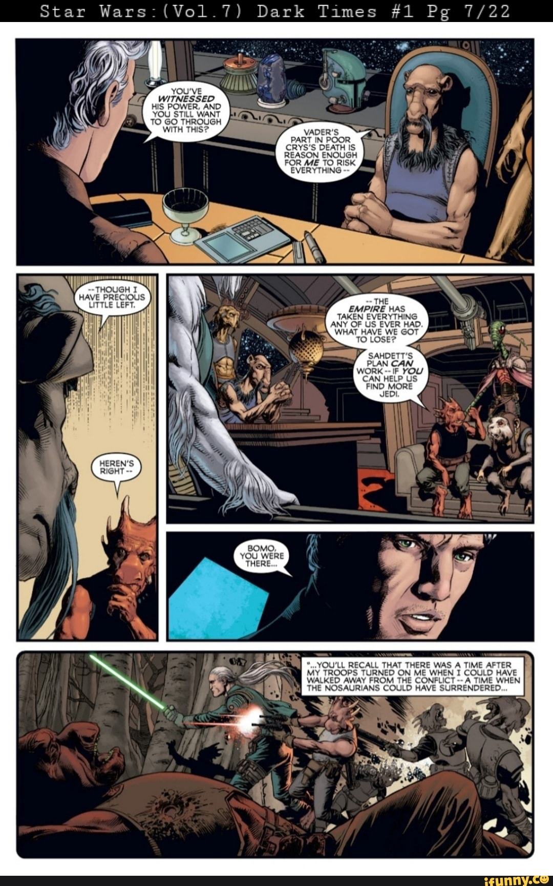 Star Wars: (Vol.7) Dark
YOU'VE WITNESSED HIS POWER, AND YOU STILL WANT TO GO THROUGH
WITH T
THOUGH I HAVE PRECIOUS LITTLE LEFT.
Dark Times #1 Pg
VADER'S PART IN POOR CRYS'S DEATH IS REASON ENOUGH FOR ME TO RISK
EVERYTHING
THE EMPIRE HAS TAKEN EVERYTHING ANY OF US EVER HAD.
WHAT HAVE WE GOT TO LOSE?
CAN HELP US FIND MORE
*...YOU'LL RECALL THAT THERE WAS A TIME AFTER MY TROOPS TURNED ON ME WHEN I COULD HAVE WALKED AWAY FROM THE CONFLICT A TIME WHEN THE NOSAURIANS COULD HAVE SURRENDERED.