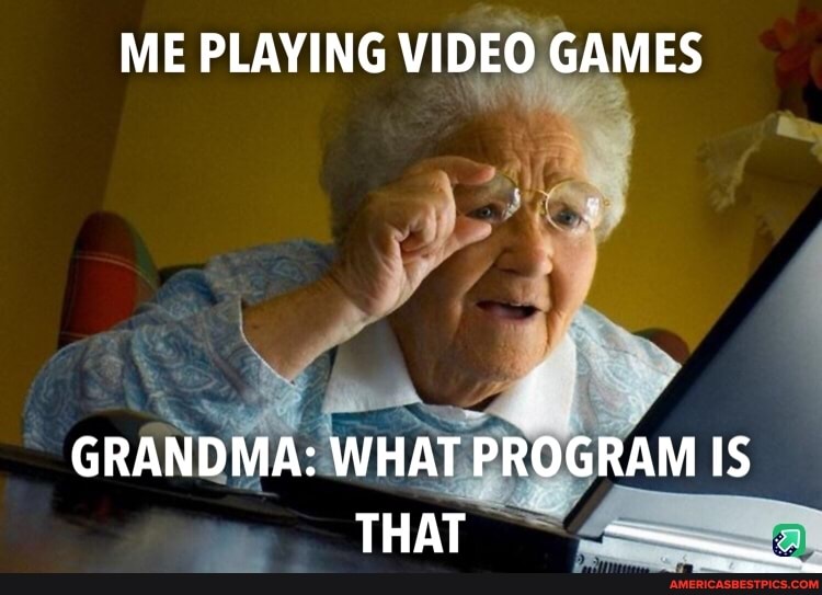 ME PLAYING VIDEO GAMES
GRANDMA: WHAT PROGRAM IS THAT