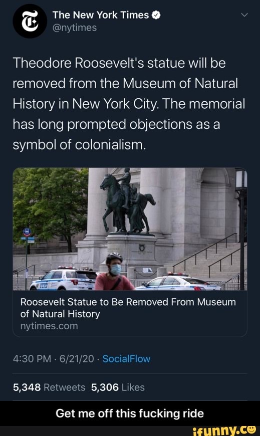 Theodore Roosevelt's statue will be
removed from the Museum of Natural
History in New York City. The memorial
has long prompted objections as a
symbol of colonialism.
Roosevelt Statue to Be Removed From Museum
of Natural History
nytimes.com
4:30 PM
Get me off this fucking ride - Get me off this fucking ride
