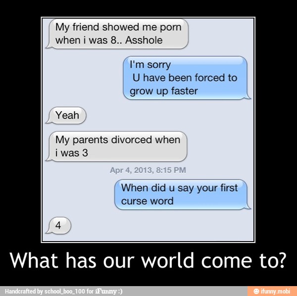 My friend showed me porn
I'm sorry
U have been forced to
I
grow up faster
Yeah
My parents divorced when
iwas 3
When did
u
say your first
curse word
What has our world come to? - What has our world come to?