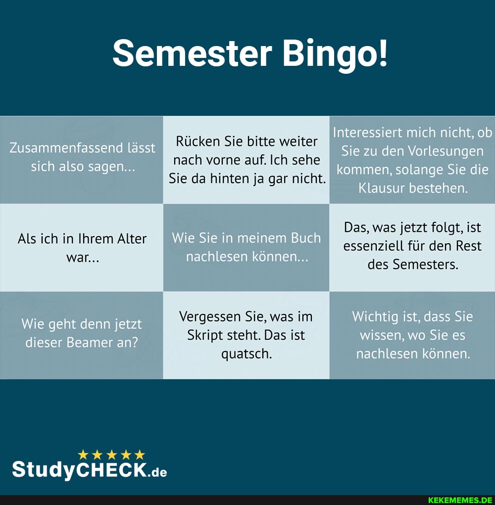 Semester Bingo!
Zusammenfassend lässt.
sich also sagen...
Rücken Sie bitte weiter nach vorne auf. Ich sehe
Sie da hinten ja gar nicht.
Interessiert mich nicht, ob
Sie zu den Vorlesungen kommen. solange Sie die
Klausur bestehen.
Als ich in Ihrem Alter
war...
Wie Sie in meinem Buch nachlesen können...
Das, was jetzt folgt, ist essenziell für den Rest des Semesters,
Wie geht denn jetzt dieser Beamer an?
Vergessen Sie, was im
Skript steht. Das ist quatsch.
Wichtig ist. dass Sie wissen, wo Sie es nachlesen können.
StudlVCHECK.se