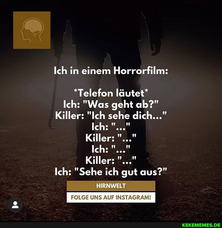 Ich in einem Horrorfilm:
*Telefon läutet*
Ich: "Was geht ab?"
Killer: "Ich sehe dich..."
Ich:
Killer:
Ich:
Killer:
Ich: "Sehe ich gut aus?"
HIRNWELT
FOLGE UNS AUF INSTAGRAM!
