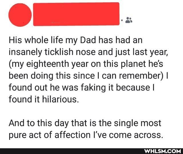 . oe
His whole life my Dad has had an insanely ticklish nose and just last year,
(my eighteenth year on this planet he's been doing this since I can remember) I found out he was faking it because I found it hilarious.
And to this day that is the single most pure act of affection I've come across.