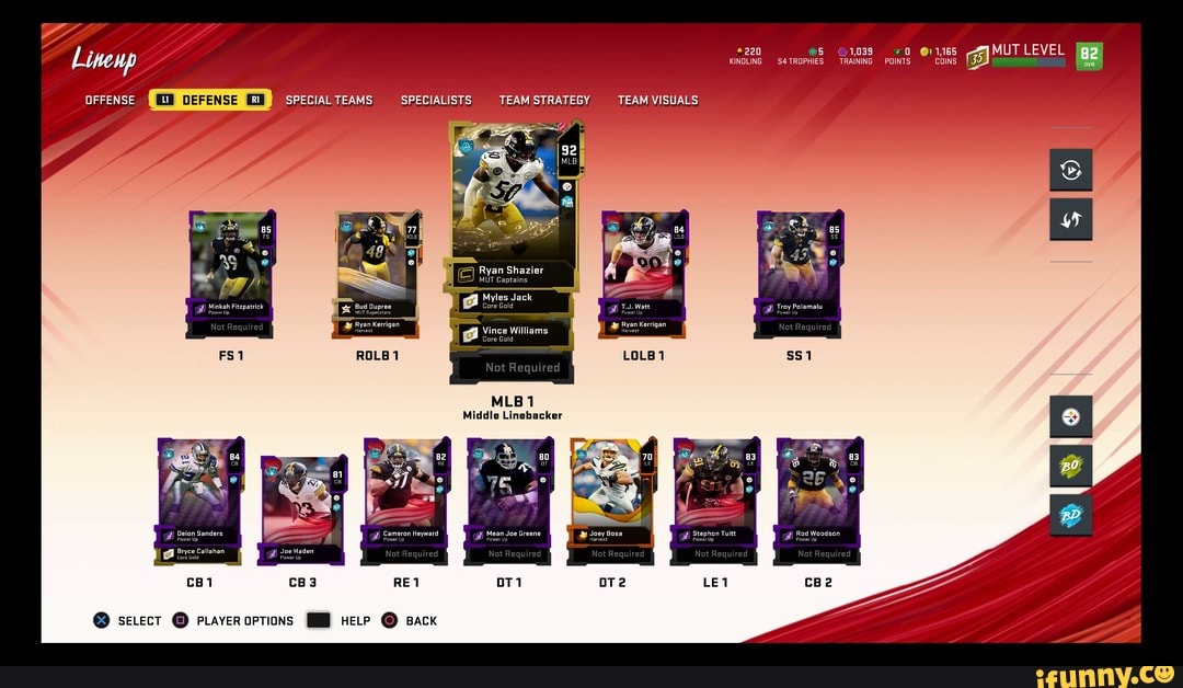 OFFENSE SPECIAL TEAMS SPECIALISTS TEAM STRATEGY TEAM VISUALS
e) Ryan Shazier
MUT Captains
Myles Jack
Minkah Fitzpatrick Bud Oupree Core Gold Troy Polamalu owar Up Bower Up
UT Superstars
Ryan Kerrigan Ryan Kerrigan
Vince Williams
Core Gold
MLB 1
Middle Linebacker
Deion Sanders 'at Cameron Heyward at Mean Joe Greene Joey Bosa at Stenhon Tuitt at Rod Woodson
Power Up Power Up Power Up Harvest Power U Power Up
Bryce Callahan Joe Haden
Core Gold ower Up
SELECT @ pLayeropTions HELP Back