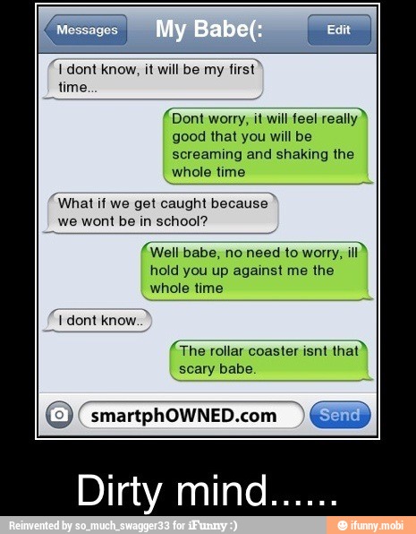 "dont know, it will be my
first?
time.
(Dont worry, it will feel really"
good that you will be
screaming and shaking the
whole time
"What if we get caught because"
we wont be in school?
(Well babe, no need to worry,
ill)
(The rollar coaster isnt
that)
scary babe.
E
smartphOWNED.com q GD
Dirty mind.