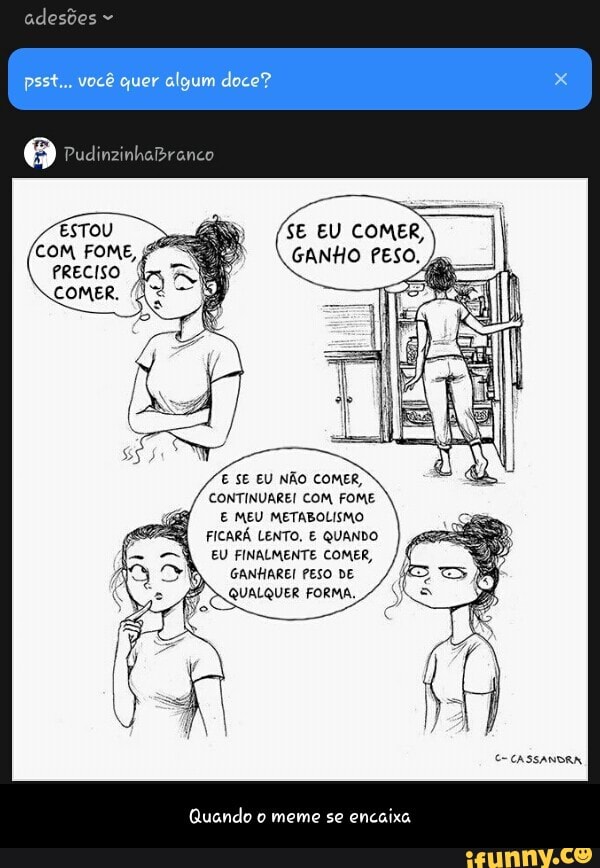 E SE EU NÃO COMER,
CONTINUAREI COM FOME
E MEU METABOLISMO
FICARÁ LENTO, E QUANDO
EU FINALMENTE COMER,
GANHAREI PESO DE
Quando o meme se
encaixa - Quando o meme se encaixa