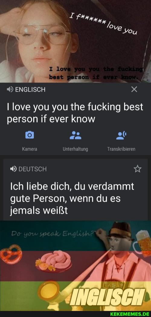 ENGLISCH x
love you you the fucking best person if ever know
Kamera Unterhaltung Transkribieren
DEUTSCH
Ich liebe dich, du verdammt gute Person, wenn du es jemals weißt