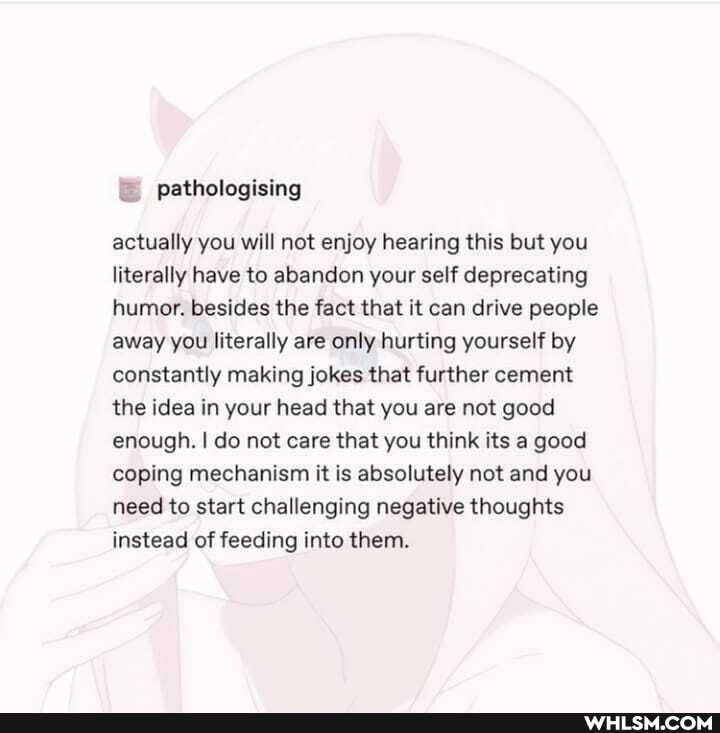 actually you will not enjoy hearing this but you literally have to abandon your self deprecating humor. besides the fact that it can drive people away you literally are only hurting yourself by constantly making jokes that further cement the idea in your head that you are not good enough. I do not care that you think its a good coping mechanism it is absolutely not and you need to start challenging negative thoughts instead of feeding into them.