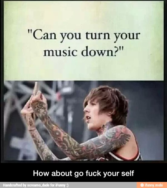 "Can you turn your
music down?"
How about go fuck your self - How about go fuck your self