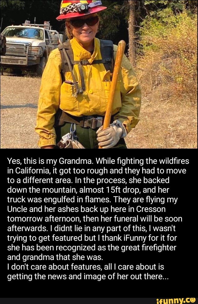 Yes, this is my Grandma. While fighting the wildfires in California, it got too rough and they had to move to a different area. In the process, she backed down the mountain, almost 15ft drop, and her truck was engulfed in flames. They are flying my
Uncle and her ashes back up here in Cresson tomorrow afternoon, then her funeral will be soon afterwards. I didnt lie in any part of this, I wasn't trying to get featured but I thank iFunny for it for she has been recognized as the great firefighter and grandma that she was.
I don't care about features, all I care about is getting the news and image of her out there...