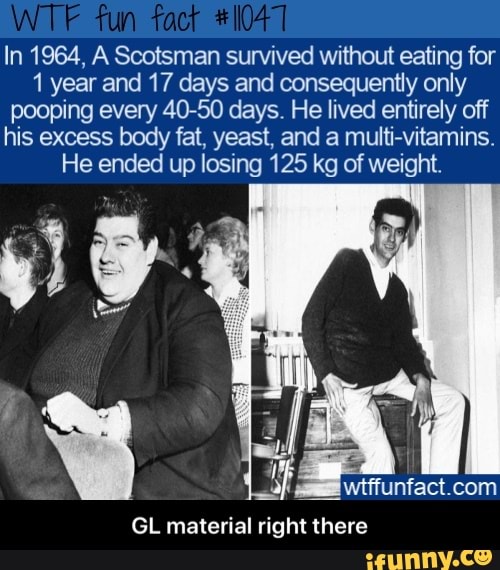 In 1964, A Scotsman survived without eating for
1 year and 17 days and consequently only
pooping every 40-50 days. He lived entirely off
his excess body fat, yeast, and a multi-vitamins.
He ended up losing 125 kg of weight.
wtffunfact.com
GL material right there - GL material right there