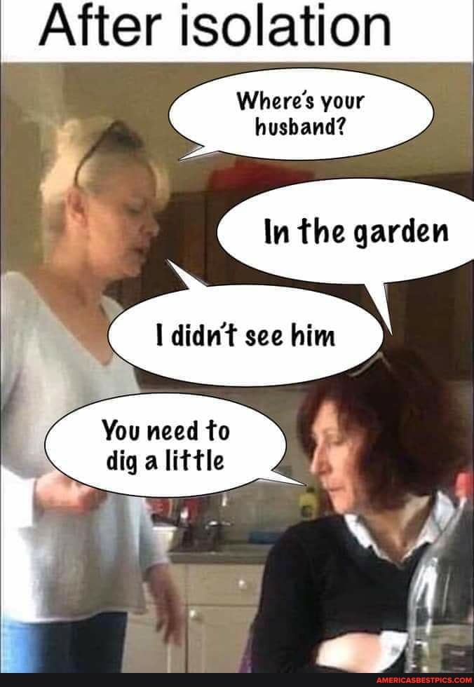 After isolation
Where's your
husband?
In the garden
I didn't see him
You need to
dig a little