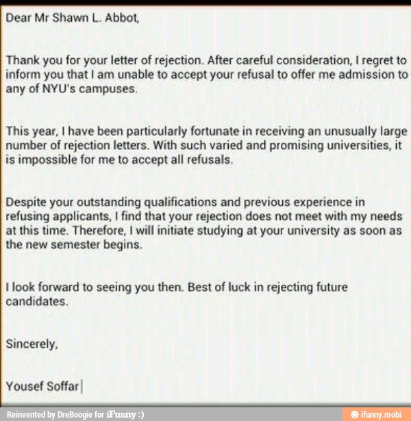 Thank you for your letter of rejection. After careful consideration, I regret to
inform you that I am unable to accept your refusal to offer me admission to
any of NYU's campuses.
This year, I have been particularly fortunate in receiving an unusually large
number of
rejection letters. With such
varied and promising universities, it
is impossible for me to accept all refusals.
Despite your outstanding qualifications and previous experience in
refusing applicants, I find that your rejection does not meet with my needs
at this time. Therefore, I will initiate studying at your university as soon as
the new semester begins.
I look forward to seeing you then. Best of
luck in rejecting future
candidates.