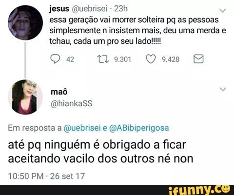 jesus @uebrisei
essa geração vai morrer solteira pq as pessoas
simplesmente n insistem mais, deu uma merda e
mad
Em resposta a @uebrisei e @ABibiperigosa
até pq ninguém é obrigado a ficar
aceitando vacilo dos outros né non
10:50 PM
26 set 17